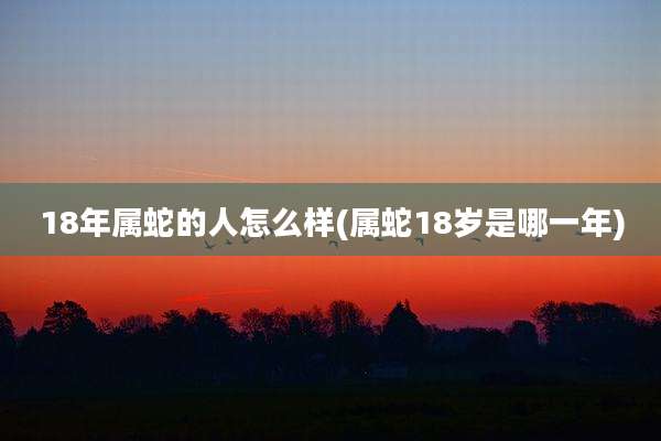 18年属蛇的人怎么样(属蛇18岁是哪一年)