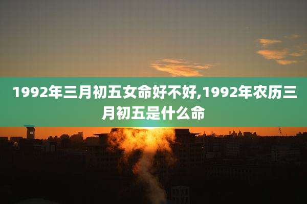 1992年三月初五女命好不好,1992年农历三月初五是什么命
