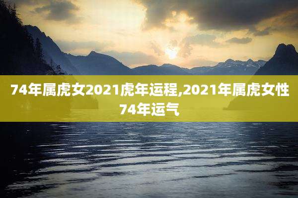 74年属虎女2021虎年运程,2021年属虎女性74年运气