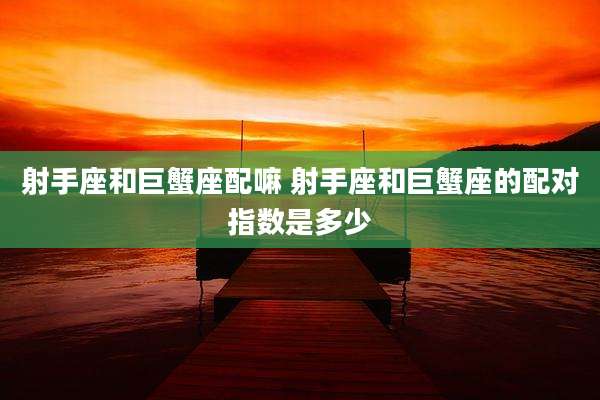 射手座和巨蟹座配嘛 射手座和巨蟹座的配对指数是多少