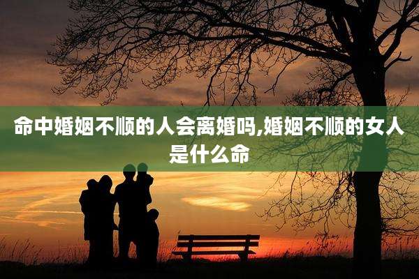 命中婚姻不顺的人会离婚吗,婚姻不顺的女人是什么命