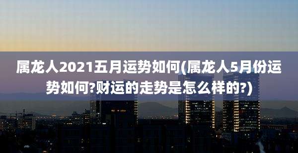 属龙人2021五月运势如何(属龙人5月份运势如何?财运的走势是怎么样的?)