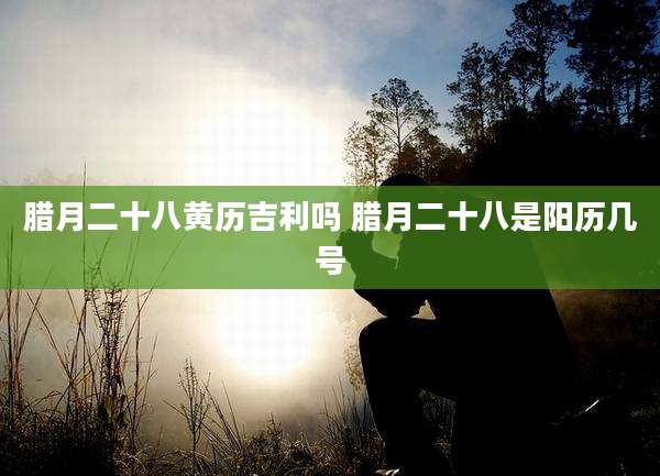 腊月二十八黄历吉利吗 腊月二十八是阳历几号