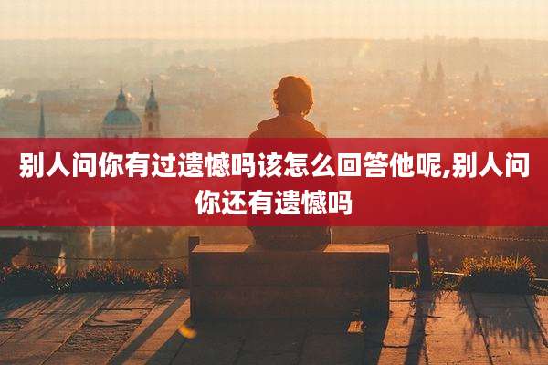 别人问你有过遗憾吗该怎么回答他呢,别人问你还有遗憾吗