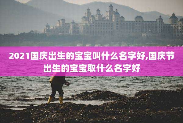2021国庆出生的宝宝叫什么名字好,国庆节出生的宝宝取什么名字好