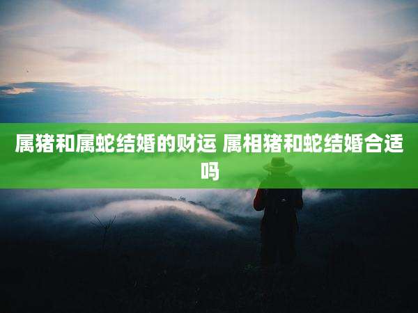 属猪和属蛇结婚的财运 属相猪和蛇结婚合适吗
