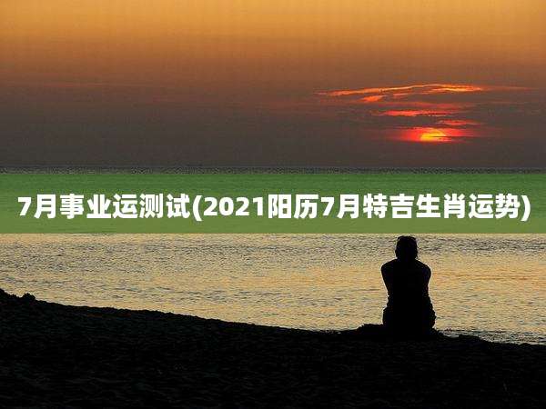 7月事业运测试(2021阳历7月特吉生肖运势)