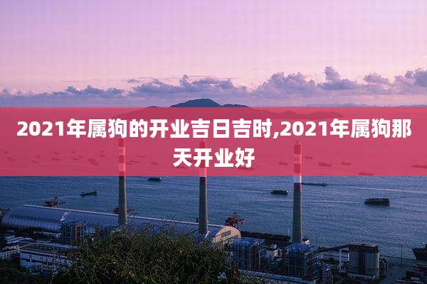 2021年属狗的开业吉日吉时,2021年属狗那天开业好