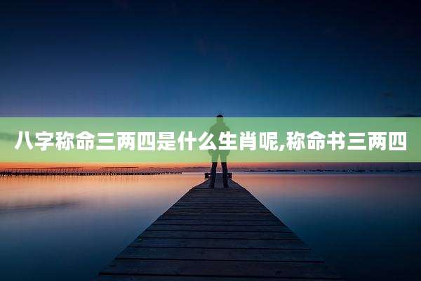 八字称命三两四是什么生肖呢,称命书三两四