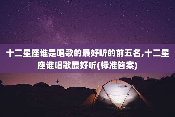 十二星座谁是唱歌的最好听的前五名,十二星座谁唱歌最好听(标准答案)