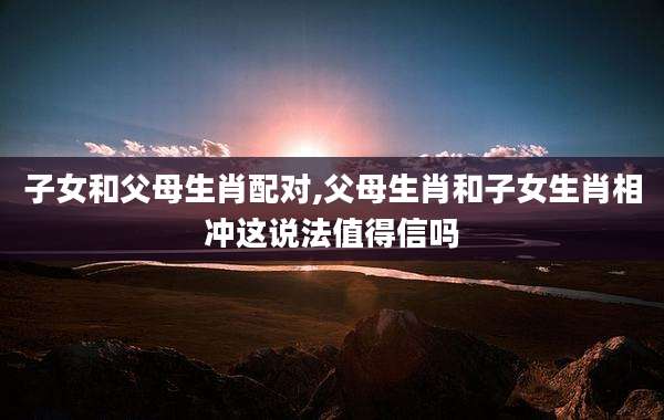 子女和父母生肖配对,父母生肖和子女生肖相冲这说法值得信吗