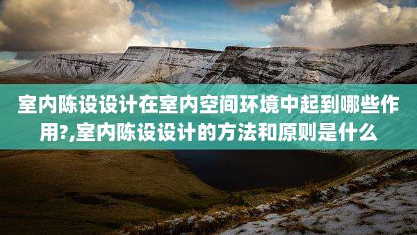 室内陈设设计在室内空间环境中起到哪些作用?,室内陈设设计的方法和原则是什么