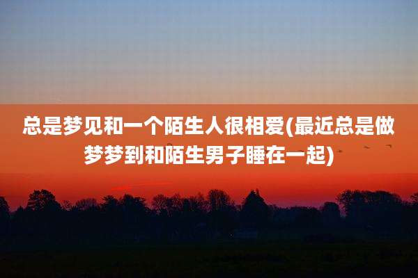 总是梦见和一个陌生人很相爱(最近总是做梦梦到和陌生男子睡在一起)