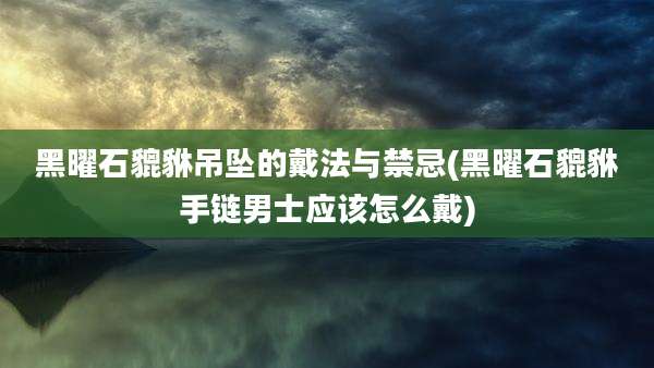 黑曜石貔貅吊坠的戴法与禁忌(黑曜石貔貅手链男士应该怎么戴)