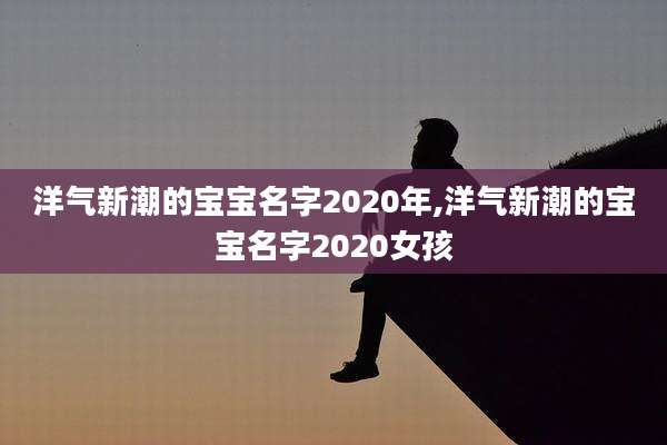 洋气新潮的宝宝名字2020年,洋气新潮的宝宝名字2020女孩