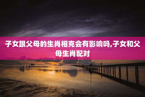 子女跟父母的生肖相克会有影响吗,子女和父母生肖配对