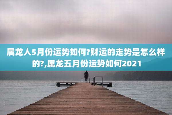 属龙人5月份运势如何?财运的走势是怎么样的?,属龙五月份运势如何2021