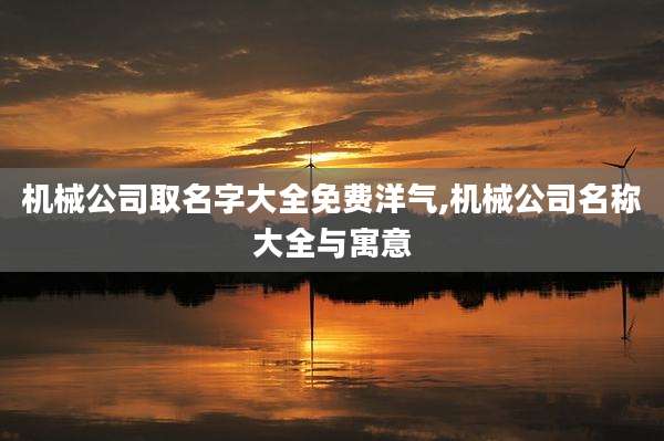 机械公司取名字大全免费洋气,机械公司名称大全与寓意