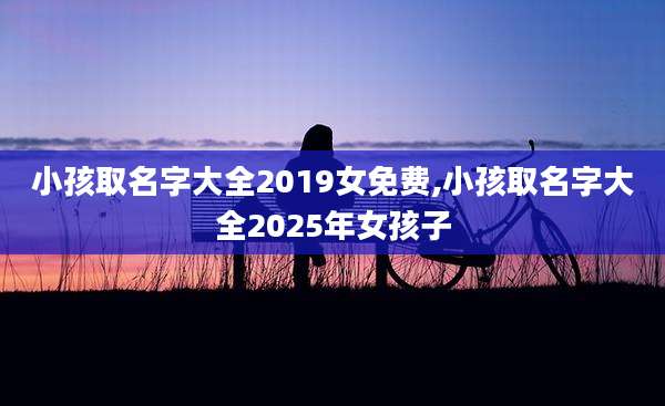 小孩取名字大全2019女免费,小孩取名字大全2025年女孩子