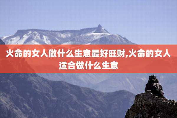 火命的女人做什么生意最好旺财,火命的女人适合做什么生意