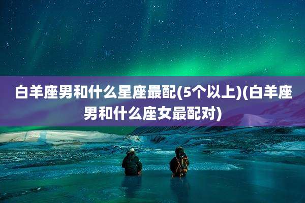 白羊座男和什么星座最配(5个以上)(白羊座男和什么座女最配对)