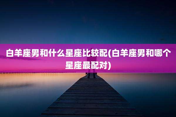 白羊座男和什么星座比较配(白羊座男和哪个星座最配对)