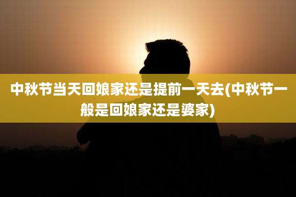 中秋节当天回娘家还是提前一天去(中秋节一般是回娘家还是婆家)