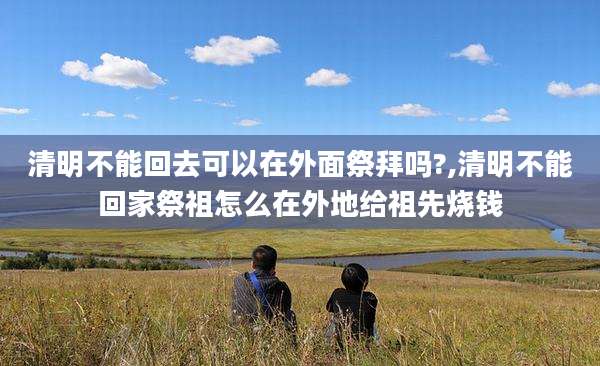 清明不能回去可以在外面祭拜吗?,清明不能回家祭祖怎么在外地给祖先烧钱