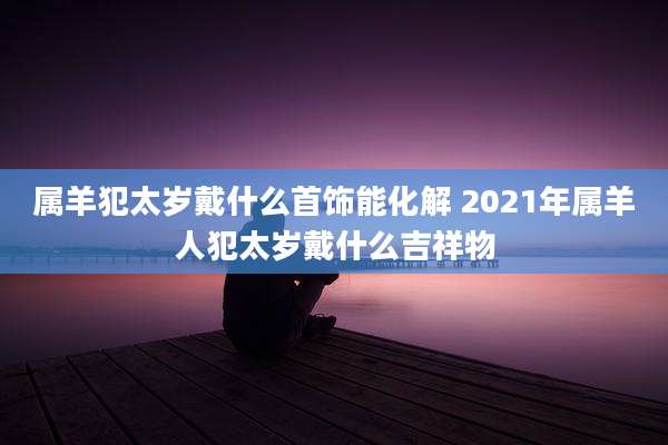 属羊犯太岁戴什么首饰能化解 2021年属羊人犯太岁戴什么吉祥物