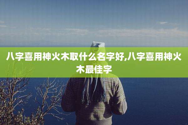 八字喜用神火木取什么名字好,八字喜用神火木最佳字