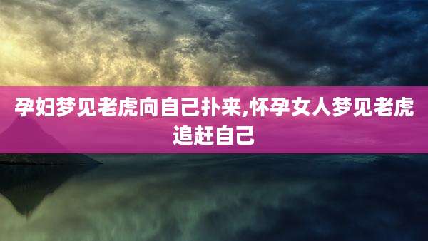 孕妇梦见老虎向自己扑来,怀孕女人梦见老虎追赶自己