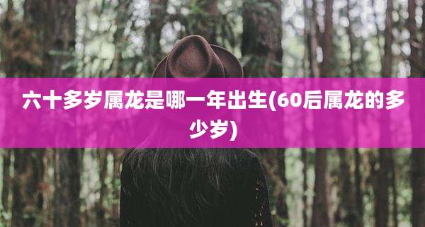 六十多岁属龙是哪一年出生(60后属龙的多少岁)