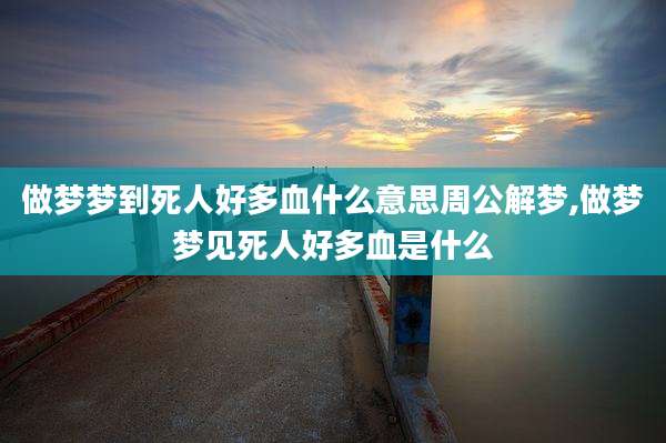 做梦梦到死人好多血什么意思周公解梦,做梦梦见死人好多血是什么