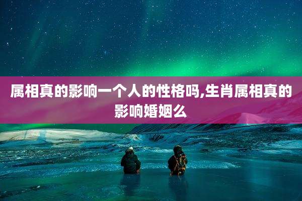 属相真的影响一个人的性格吗,生肖属相真的影响婚姻么