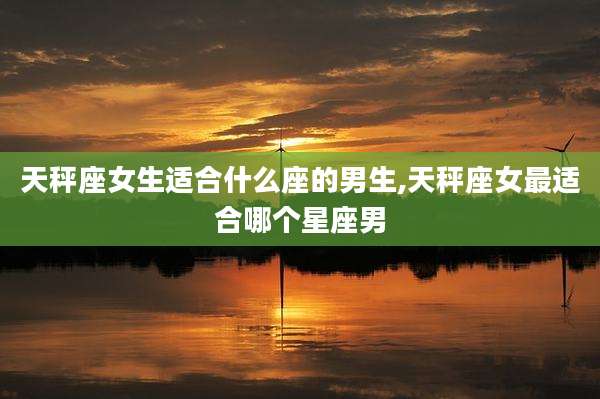 天秤座女生适合什么座的男生,天秤座女最适合哪个星座男