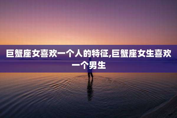 巨蟹座女喜欢一个人的特征,巨蟹座女生喜欢一个男生