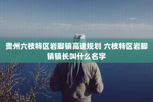 贵州六枝特区岩脚镇高速规划 六枝特区岩脚镇镇长叫什么名字