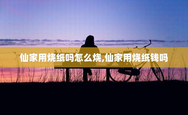 仙家用烧纸吗怎么烧,仙家用烧纸钱吗