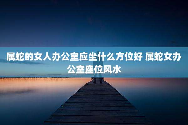 属蛇的女人办公室应坐什么方位好 属蛇女办公室座位风水