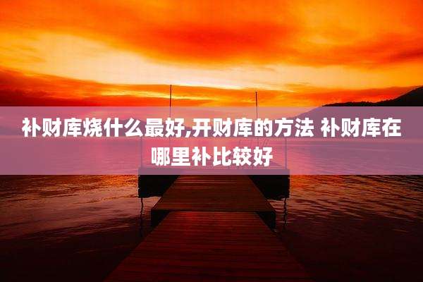 补财库烧什么最好,开财库的方法 补财库在哪里补比较好