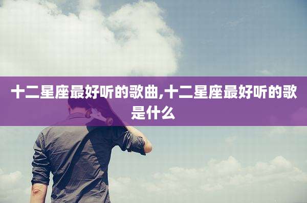 十二星座最好听的歌曲,十二星座最好听的歌是什么