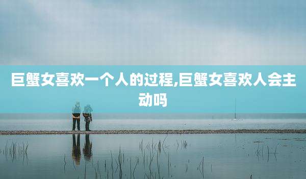 巨蟹女喜欢一个人的过程,巨蟹女喜欢人会主动吗