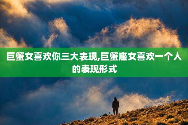 巨蟹女喜欢你三大表现,巨蟹座女喜欢一个人的表现形式