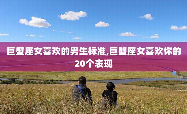 巨蟹座女喜欢的男生标准,巨蟹座女喜欢你的20个表现