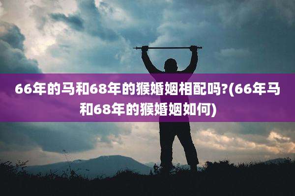 66年的马和68年的猴婚姻相配吗?(66年马和68年的猴婚姻如何)