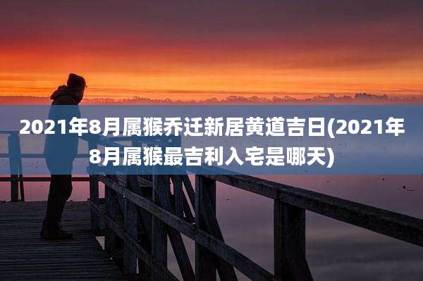 2021年8月属猴乔迁新居黄道吉日(2021年8月属猴最吉利入宅是哪天)