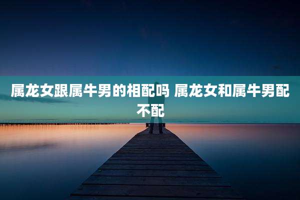 属龙女跟属牛男的相配吗 属龙女和属牛男配不配