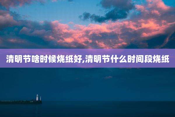 清明节啥时候烧纸好,清明节什么时间段烧纸