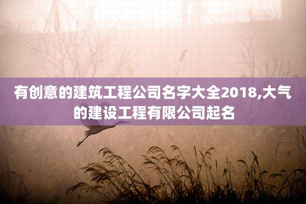 有创意的建筑工程公司名字大全2018,大气的建设工程有限公司起名