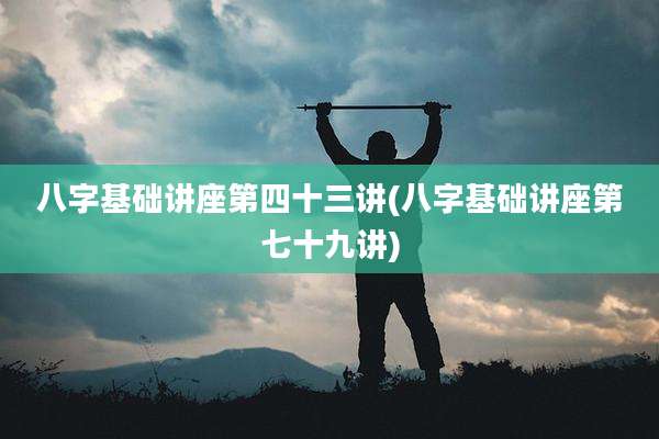 八字基础讲座第四十三讲(八字基础讲座第七十九讲)